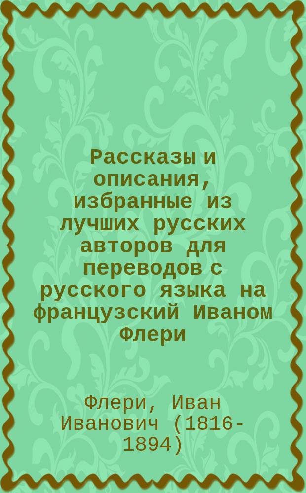 Рассказы и описания, избранные из лучших русских авторов для переводов с русского языка на французский Иваном Флери, лектором французского языка в С.-Петербургском университете : К этому изд. прибавлено наставление об употреблении времен фр. глаголов во всех наклонениях