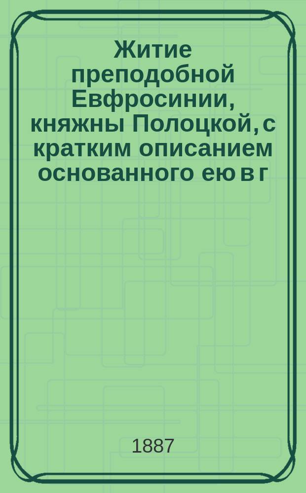 Житие преподобной Евфросинии, княжны Полоцкой, с кратким описанием основанного ею в г. Полоцке женского монастыря