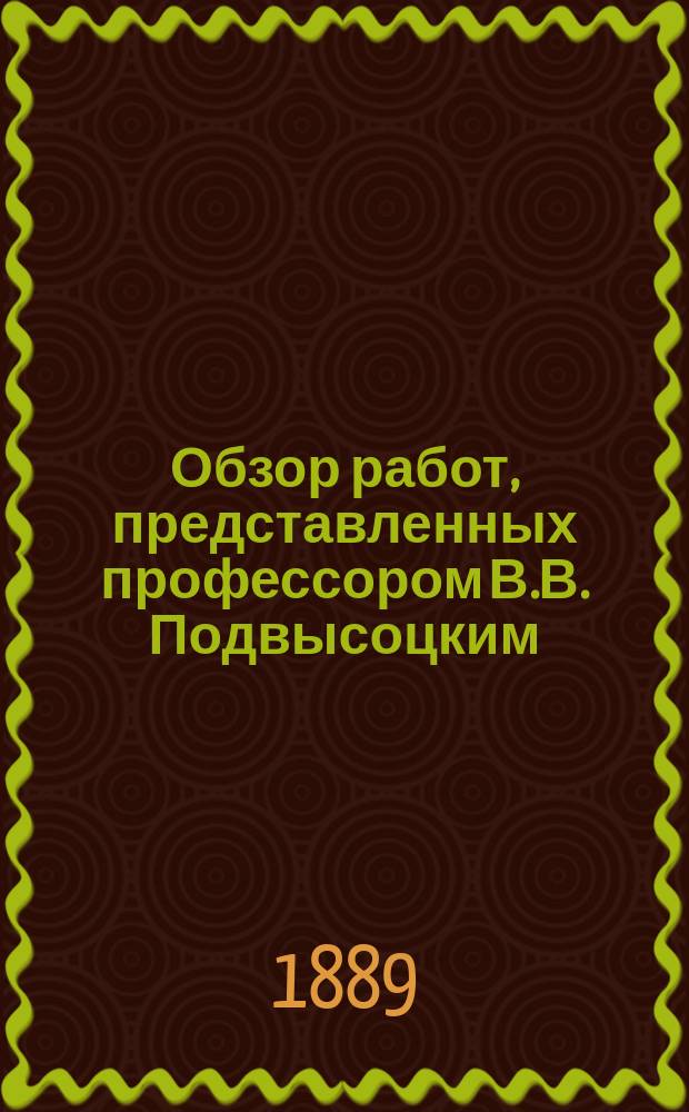 Обзор работ, представленных профессором В.В. Подвысоцким (младшим) для соискания премии К.М. Бэра : Сост. по поручению Акад. наук проф. В.В. Пашутиным