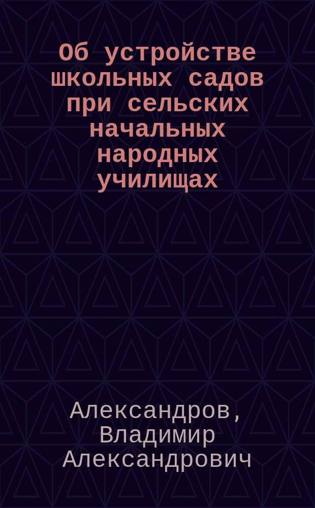 Об устройстве школьных садов при сельских начальных народных училищах : Записка инспектора нар. уч-щ В.А. Александрова