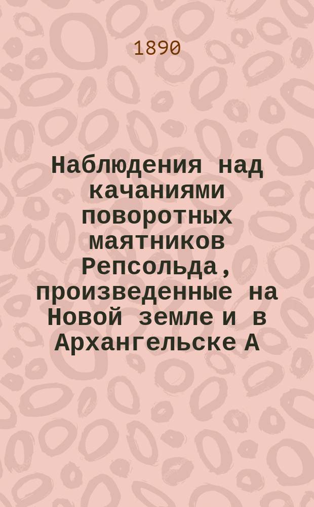 Наблюдения над качаниями поворотных маятников Репсольда, произведенные на Новой земле и в Архангельске А. Вилькицким, флота лейтенантом, в 1887 г.