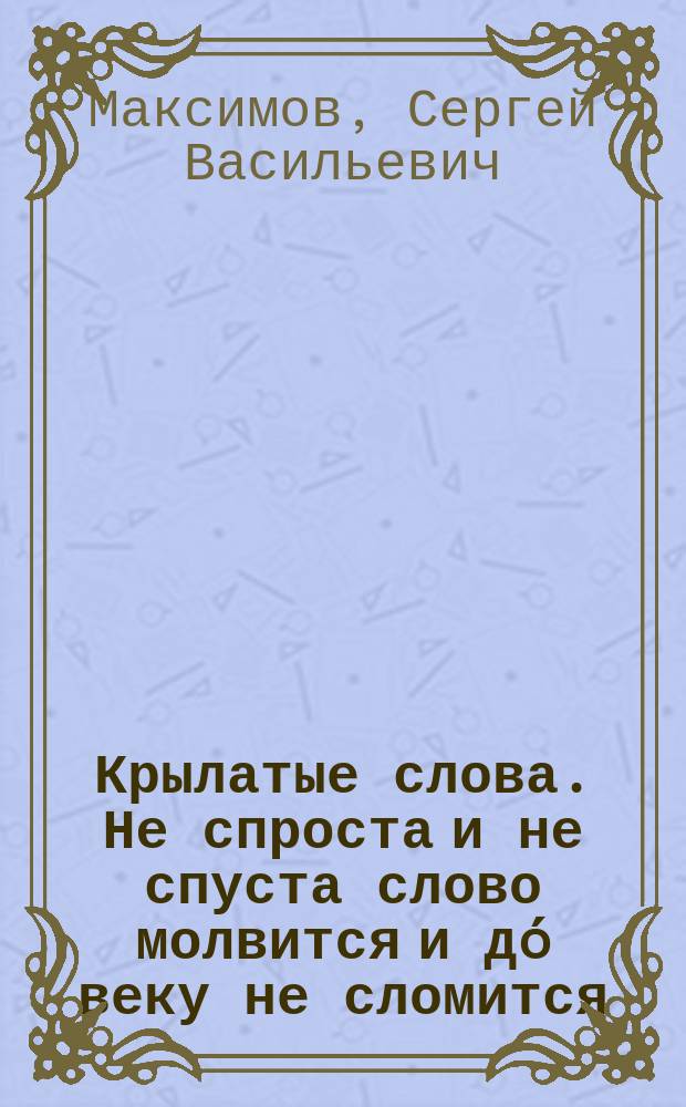 Крылатые слова. Не спроста и не спуста слово молвится и дó веку не сломится : По толкованию С. Максимова