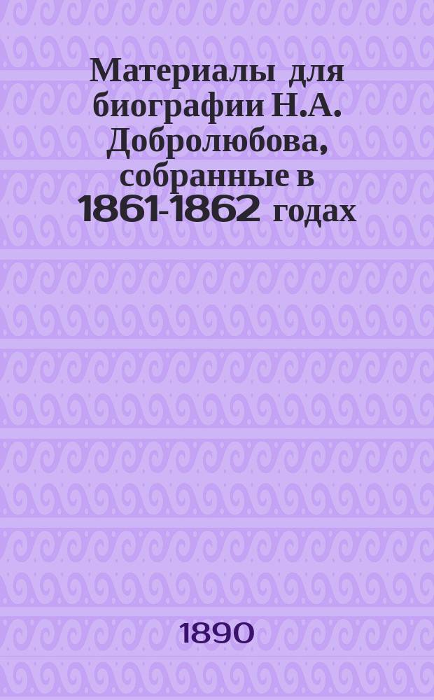 Материалы для биографии Н.А. Добролюбова, собранные в 1861-1862 годах : Т. 1