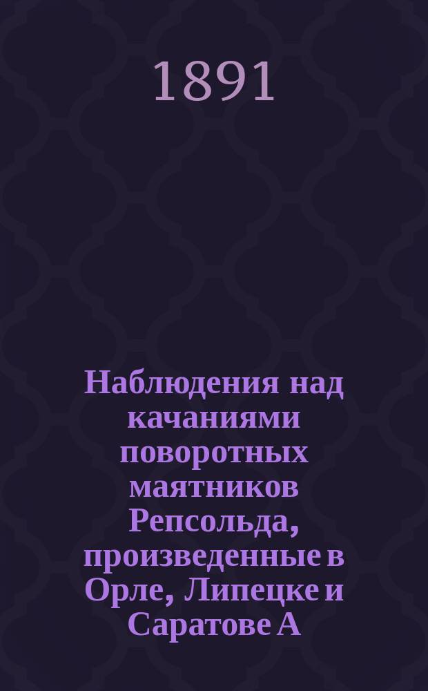 Наблюдения над качаниями поворотных маятников Репсольда, произведенные в Орле, Липецке и Саратове А. Вилькицким, флота лейтенантом, в 1889 г.