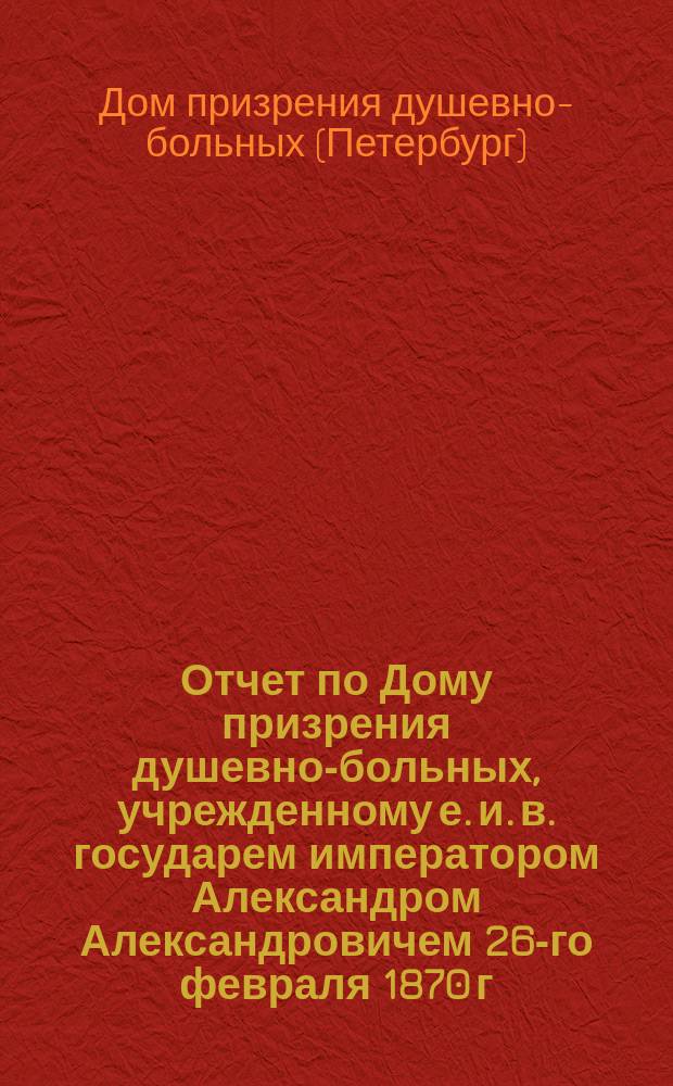 Отчет по Дому призрения душевно-больных, учрежденному е. и. в. государем императором Александром Александровичем 26-го февраля 1870 г...