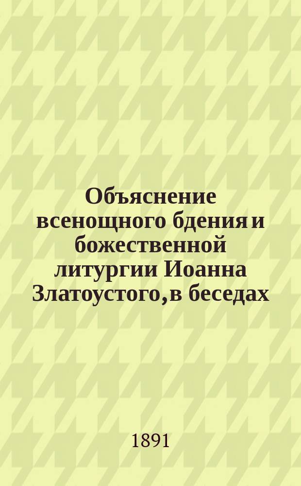 Объяснение всенощного бдения и божественной литургии Иоанна Златоустого, в беседах : Сост. свящ. Евфимий Медведицын, для домаш. чтения своим сел. прихожанам