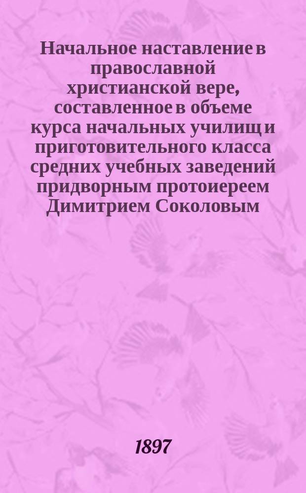 Начальное наставление в православной христианской вере, составленное в объеме курса начальных училищ и приготовительного класса средних учебных заведений придворным протоиереем Димитрием Соколовым