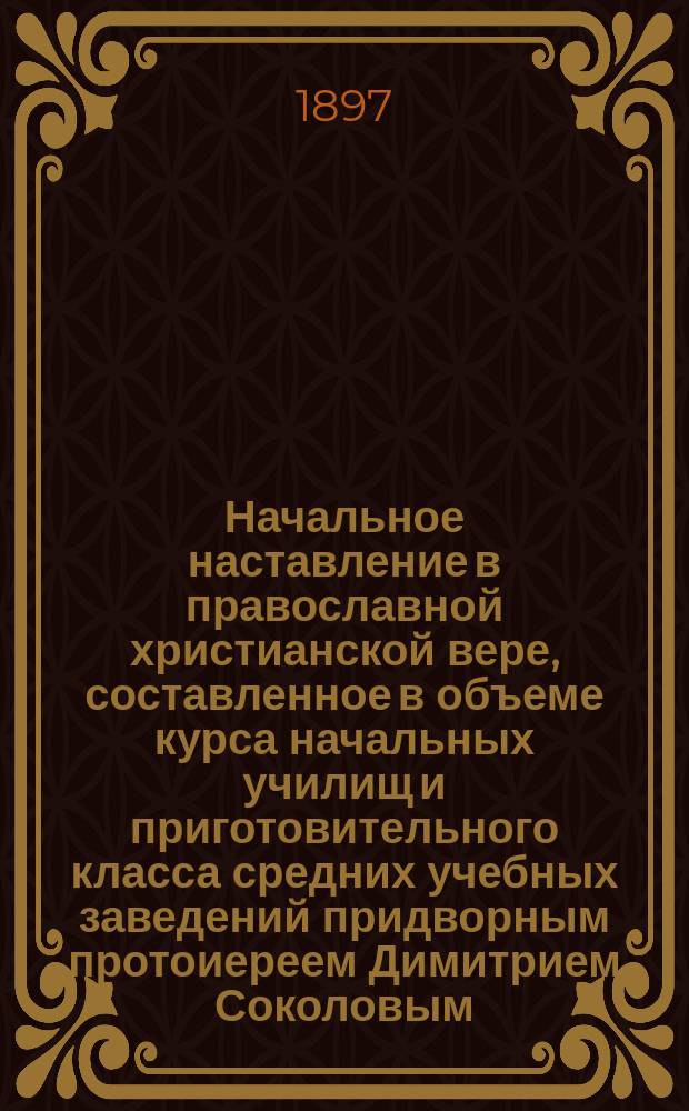 Начальное наставление в православной христианской вере, составленное в объеме курса начальных училищ и приготовительного класса средних учебных заведений придворным протоиереем Димитрием Соколовым