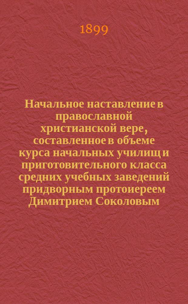 Начальное наставление в православной христианской вере, составленное в объеме курса начальных училищ и приготовительного класса средних учебных заведений придворным протоиереем Димитрием Соколовым