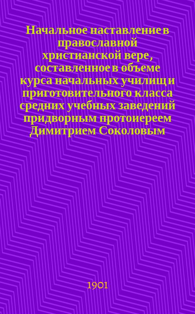 Начальное наставление в православной христианской вере, составленное в объеме курса начальных училищ и приготовительного класса средних учебных заведений придворным протоиереем Димитрием Соколовым