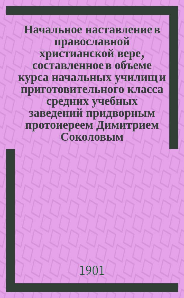 Начальное наставление в православной христианской вере, составленное в объеме курса начальных училищ и приготовительного класса средних учебных заведений придворным протоиереем Димитрием Соколовым