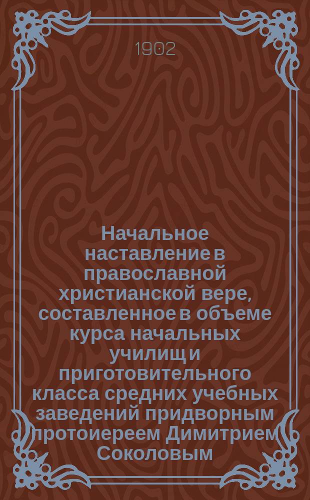 Начальное наставление в православной христианской вере, составленное в объеме курса начальных училищ и приготовительного класса средних учебных заведений придворным протоиереем Димитрием Соколовым