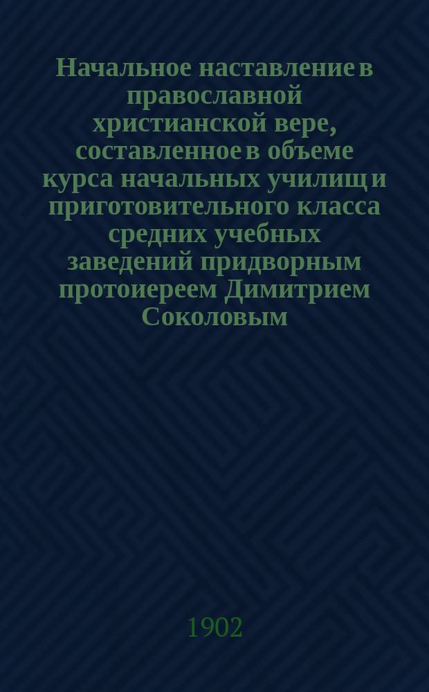 Начальное наставление в православной христианской вере, составленное в объеме курса начальных училищ и приготовительного класса средних учебных заведений придворным протоиереем Димитрием Соколовым