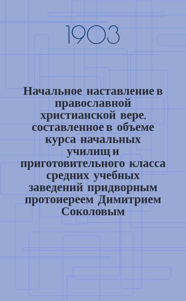 Начальное наставление в православной христианской вере, составленное в объеме курса начальных училищ и приготовительного класса средних учебных заведений придворным протоиереем Димитрием Соколовым