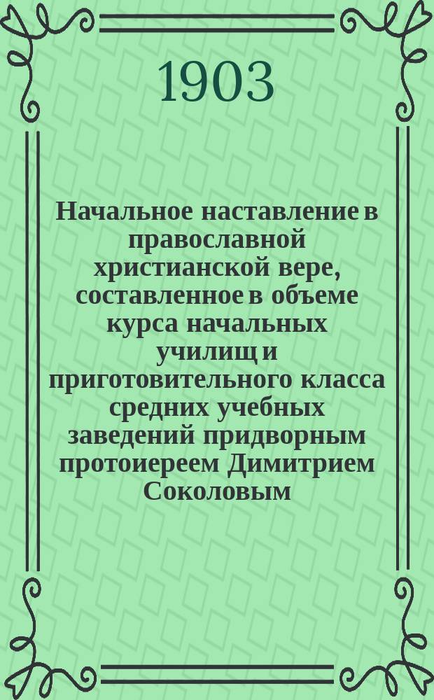 Начальное наставление в православной христианской вере, составленное в объеме курса начальных училищ и приготовительного класса средних учебных заведений придворным протоиереем Димитрием Соколовым