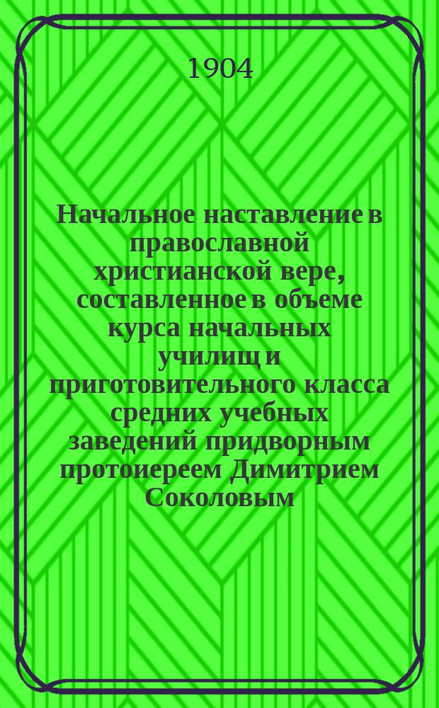 Начальное наставление в православной христианской вере, составленное в объеме курса начальных училищ и приготовительного класса средних учебных заведений придворным протоиереем Димитрием Соколовым