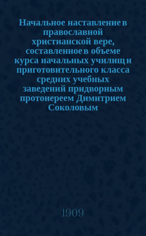 Начальное наставление в православной христианской вере, составленное в объеме курса начальных училищ и приготовительного класса средних учебных заведений придворным протоиереем Димитрием Соколовым