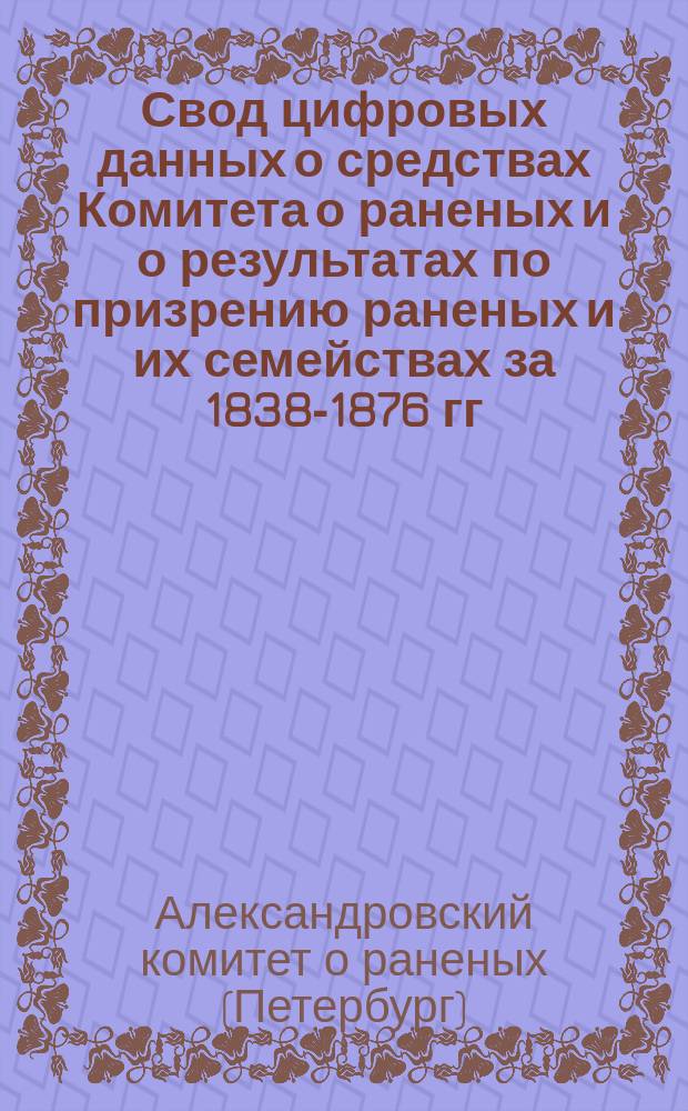 Свод цифровых данных о средствах Комитета о раненых и о результатах по призрению раненых и их семействах за 1838-1876 гг. : (По годовым отчетам Комитета)