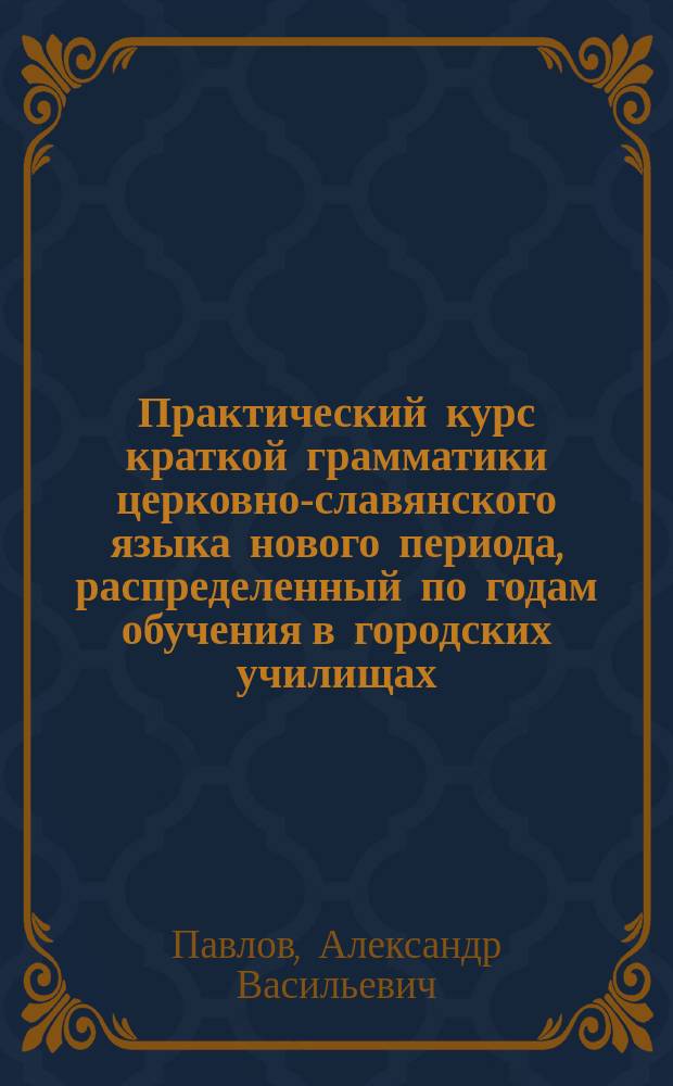 Практический курс краткой грамматики церковно-славянского языка нового периода, распределенный по годам обучения в городских училищах