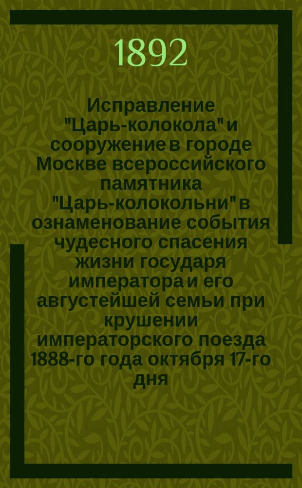 Исправление "Царь-колокола" и сооружение в городе Москве всероссийского памятника "Царь-колокольни" в ознаменование события чудесного спасения жизни государя императора и его августейшей семьи при крушении императорского поезда 1888-го года октября 17-го дня