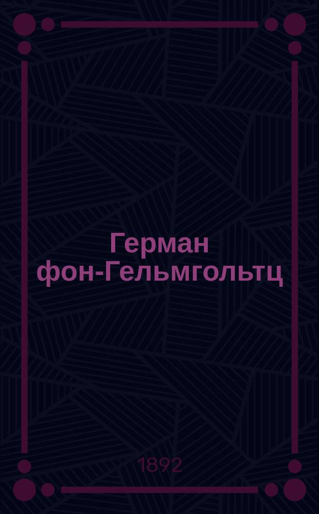 Герман фон-Гельмгольтц : (1821-1891 г.г.) : Публ. лекции, чит. в Имп. Моск. ун-те в пользу Гельмгольтц. фонда