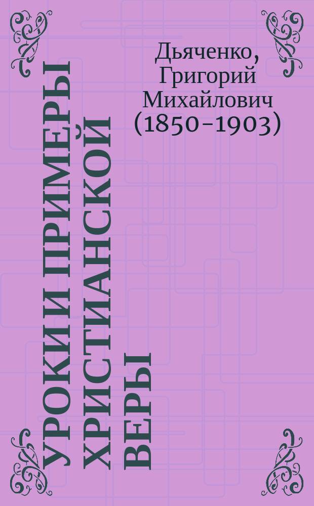 Уроки и примеры христианской веры : Систематич. сборник избр. святоотеческих изречений, кратких церк.-историч. повествований и рассказов из житий святых и других статей духовного содержания..