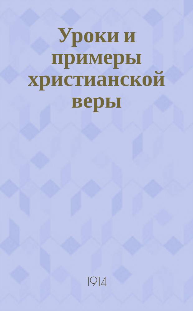 Уроки и примеры христианской веры : Систематич. сборник избр. святоотеческих изречений, кратких церк.-историч. повествований и рассказов из житий святых и других статей духовного содержания..