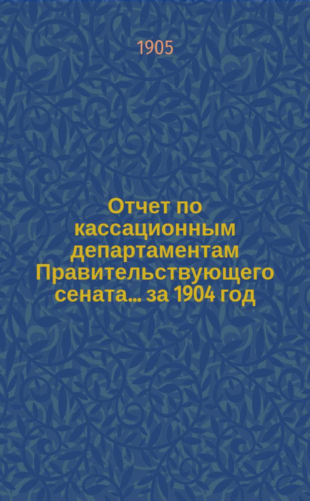 Отчет по кассационным департаментам Правительствующего сената... ... за 1904 год