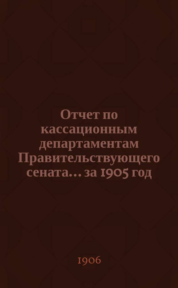 Отчет по кассационным департаментам Правительствующего сената... ... за 1905 год