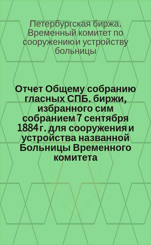 Отчет Общему собранию гласных СПБ. биржи, избранного сим собранием 7 сентября 1884 г. для сооружения и устройства названной Больницы Временного комитета