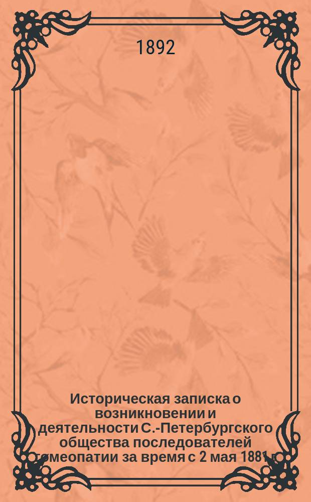 Историческая записка о возникновении и деятельности С.-Петербургского общества последователей гомеопатии за время с 2 мая 1881 г. по 2 мая 1891 г. : составленная членом Правления Общества И.А. Сунди и цифровые данные, собранные из годовых отчетов учредителем и почетным членом Н.Н. Захаровым