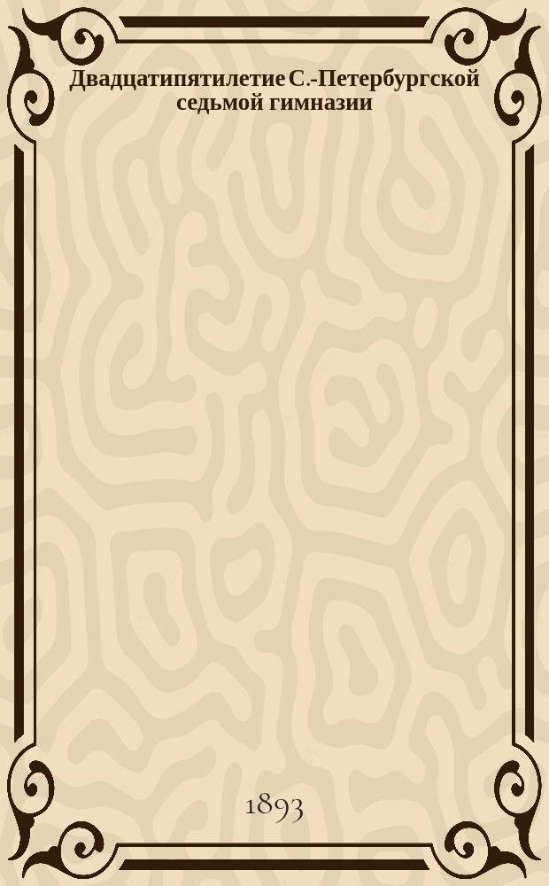 Двадцатипятилетие С.-Петербургской седьмой гимназии (бывшей Второй прогимназии). 1867-1892 : Ист. записка, сост. по поручению Пед. совета преп. Н.А. Кусовым