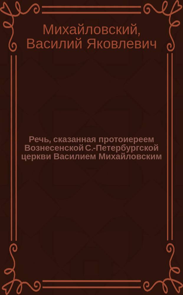 Речь, сказанная протоиереем Вознесенской С.-Петербургской церкви Василием Михайловским. 19 окт. 1890 г. : В Кронштадтском Андреевском соборе за литургиею после заамвонной молитвы в день ангела о. прот. Иоанна Ильича Сергиева
