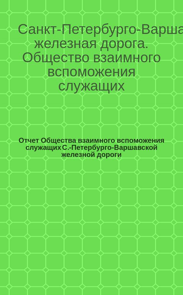 ... Отчет Общества взаимного вспоможения служащих С.-Петербурго-Варшавской железной дороги