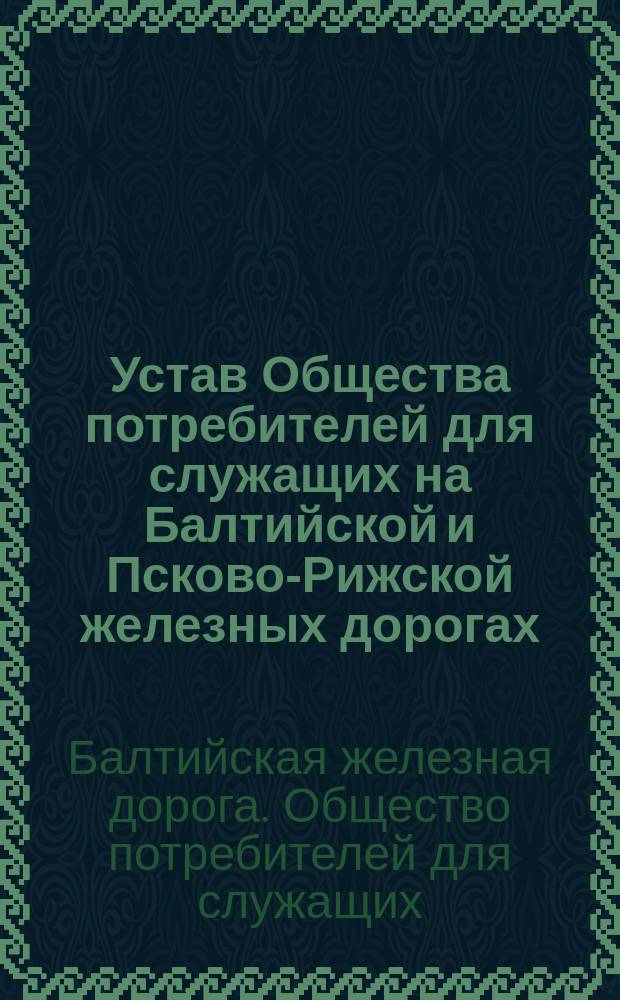Устав Общества потребителей для служащих на Балтийской и Псково-Рижской железных дорогах : Утв. 17 апр. 1906 г.