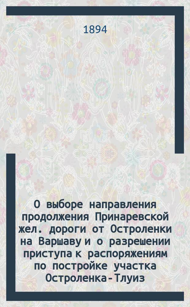 О выборе направления продолжения Принаревской жел. дороги от Остроленки на Варшаву и о разрешении приступа к распоряжениям по постройке участка Остроленка-Тлуиз : Объясн. зап. : В Ком. министров : С прил.