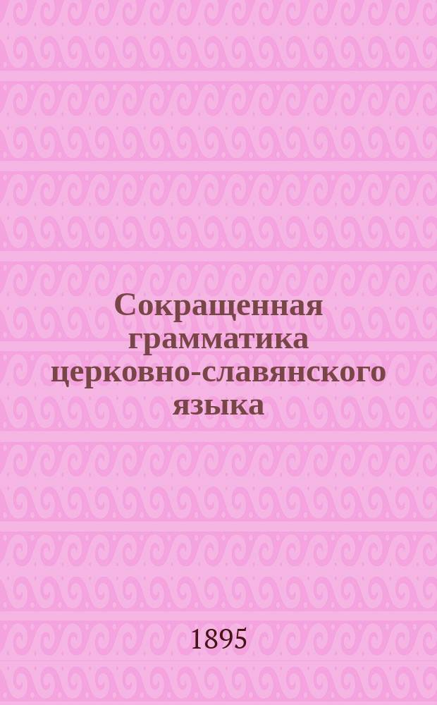 Сокращенная грамматика церковно-славянского языка (нового периода) : (Для низш. кл. духов. уч-щ и высш. кл. церковно-приход. шк.)