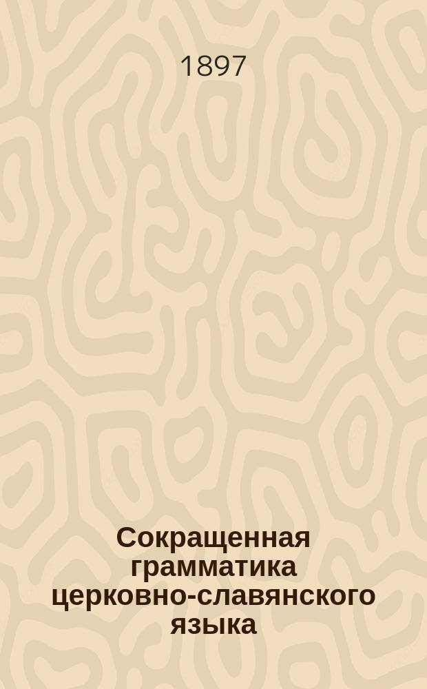 Сокращенная грамматика церковно-славянского языка (нового периода) : (Для низш. кл. духов. уч-щ и высш. кл. церковно-приход. шк.)