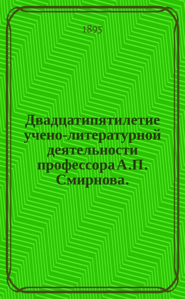 Двадцатипятилетие учено-литературной деятельности профессора А.П. Смирнова. (1870-1895 гг.) : Перечень его печ. работ с отзывами на некоторые из них