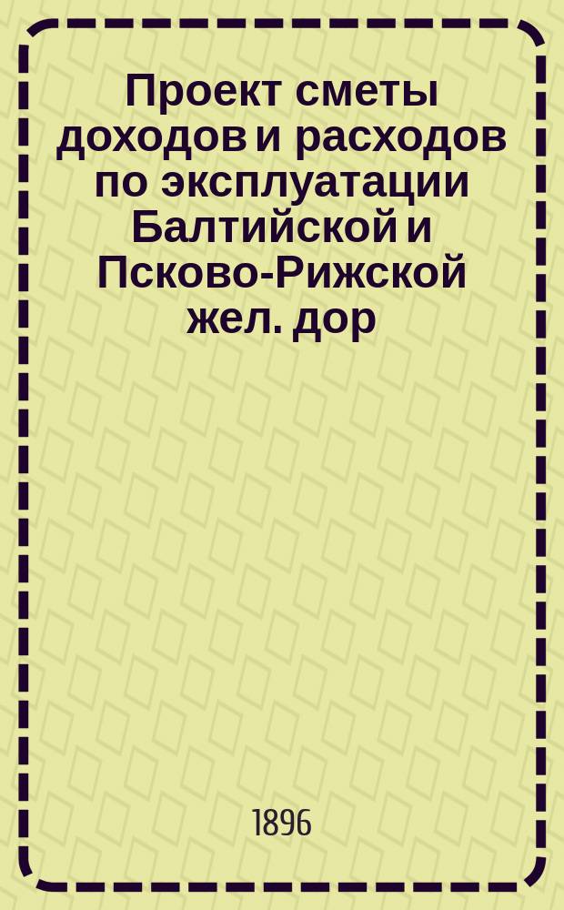 Проект сметы доходов и расходов по эксплуатации Балтийской и Псково-Рижской жел. дор. ... ... на 1897 год