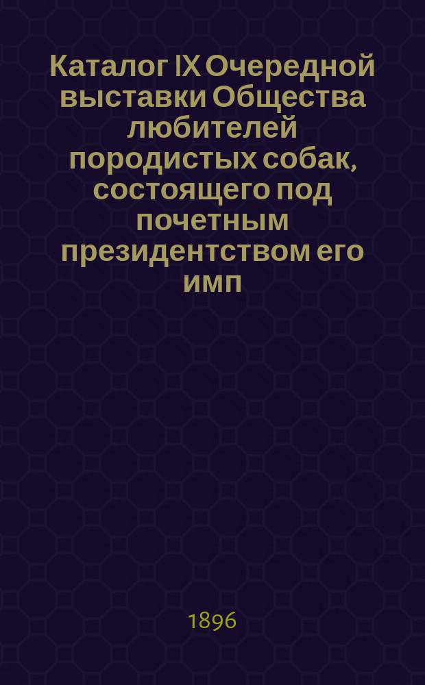 Каталог IX Очередной выставки Общества любителей породистых собак, состоящего под почетным президентством его имп. высочества Великого князя Владимира Александровича в Михайловском манеже с 4 по 8 апреля 1896 г.