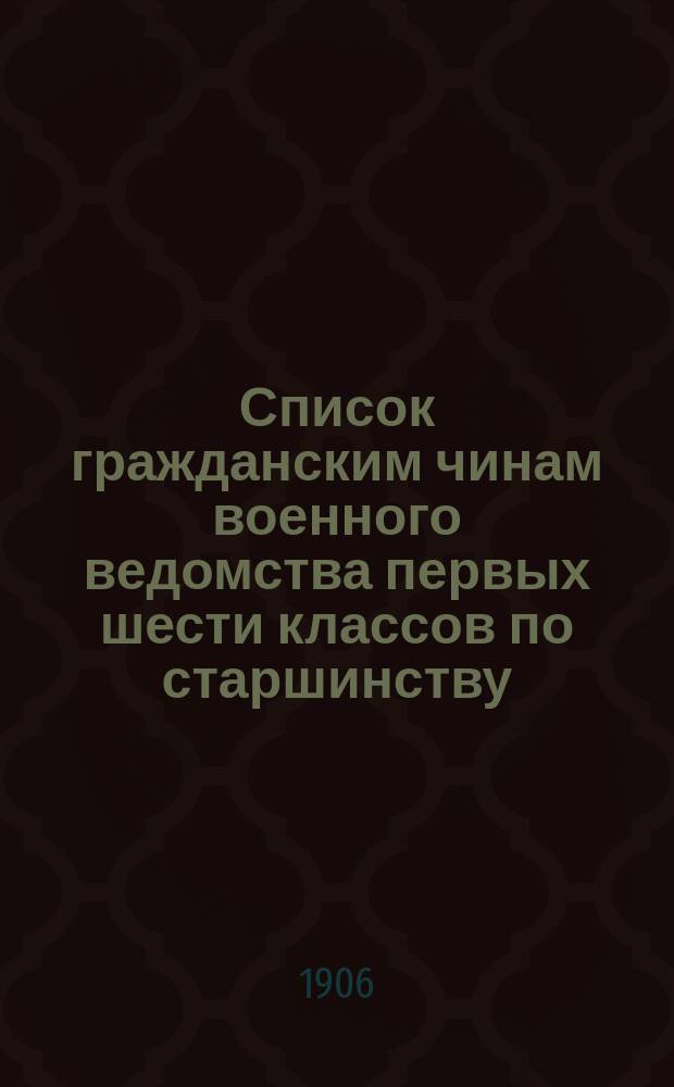 Список гражданским чинам военного ведомства первых шести классов по старшинству : составлен по 1-е июня 1906 года