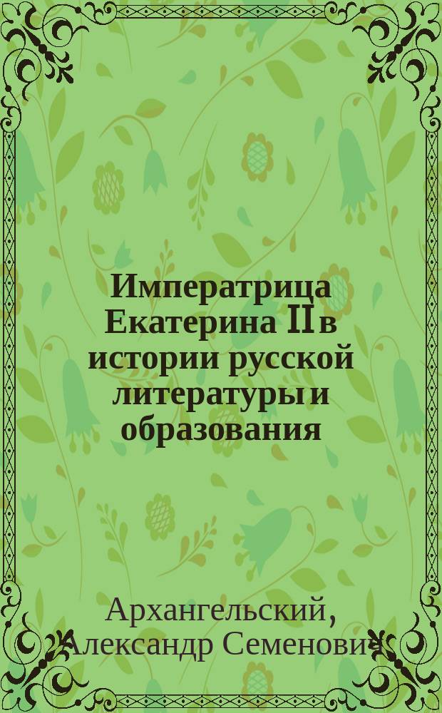 Императрица Екатерина II в истории русской литературы и образования : Чит. в торжеств. собр. Имп. Казан. ун-та, 24 нояб. 1896 г.