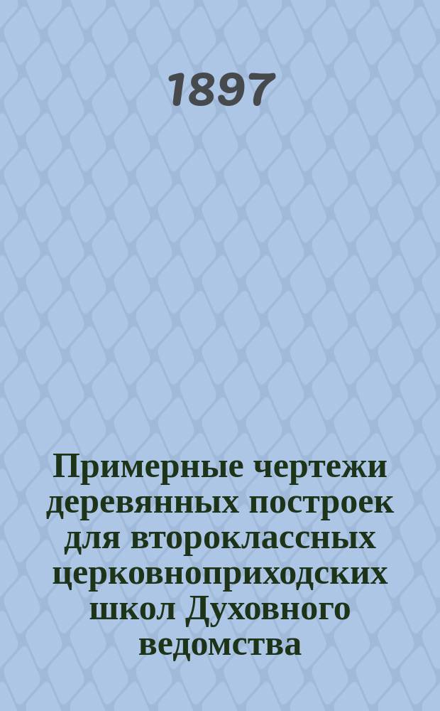Примерные чертежи деревянных построек для второклассных церковноприходских школ Духовного ведомства : 12 проектов, 62 чертежа на 30 листах с пояснительным текстом и с приложением сметных исчислений