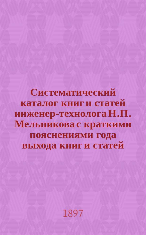 Систематический каталог книг и статей инженер-технолога Н.П. Мельникова с краткими пояснениями года выхода книг и статей, существенных взглядов, проводимых автором в своих сочинениях, рецензии и пр.
