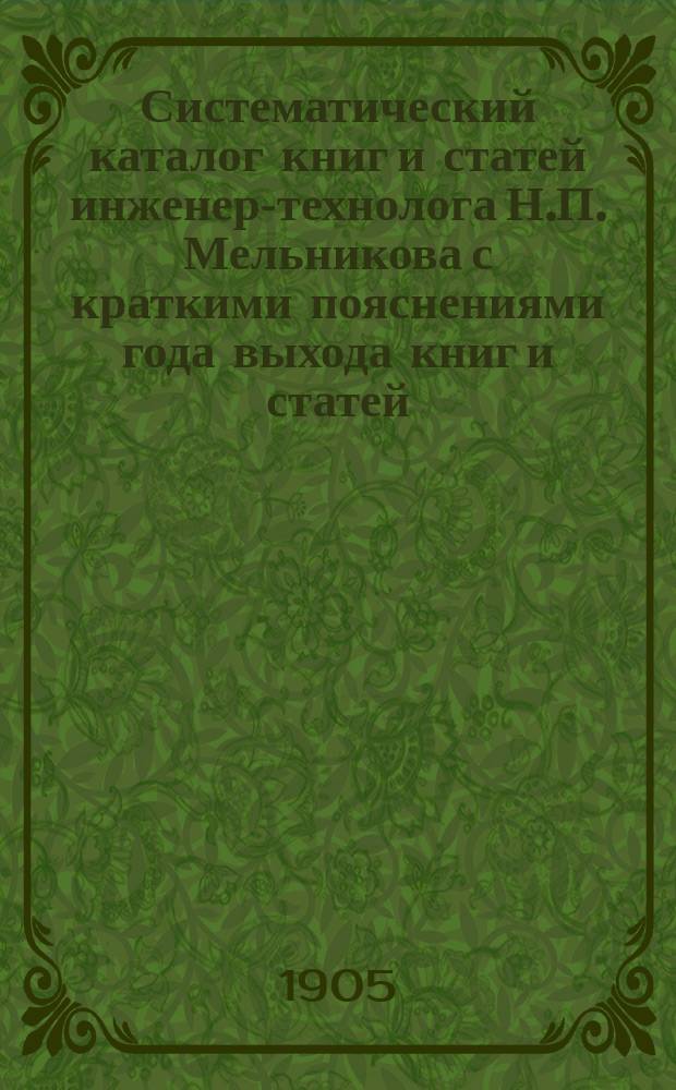 Систематический каталог книг и статей инженер-технолога Н.П. Мельникова с краткими пояснениями года выхода книг и статей, существенных взглядов, проводимых автором в своих сочинениях, рецензии и пр.