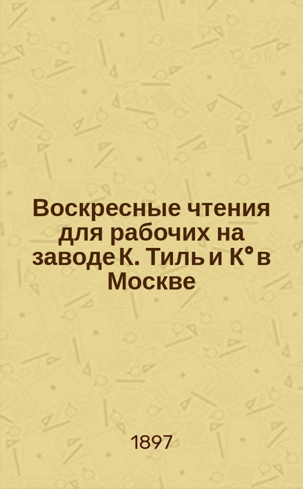 Воскресные чтения для рабочих на заводе К. Тиль и К° в Москве : Докл. Н.В. Тулупова, прочит. в заседании Постоян. комис. 3 февр. 1897 г., и замечания по докл., высказ. некоторыми чл. Комис