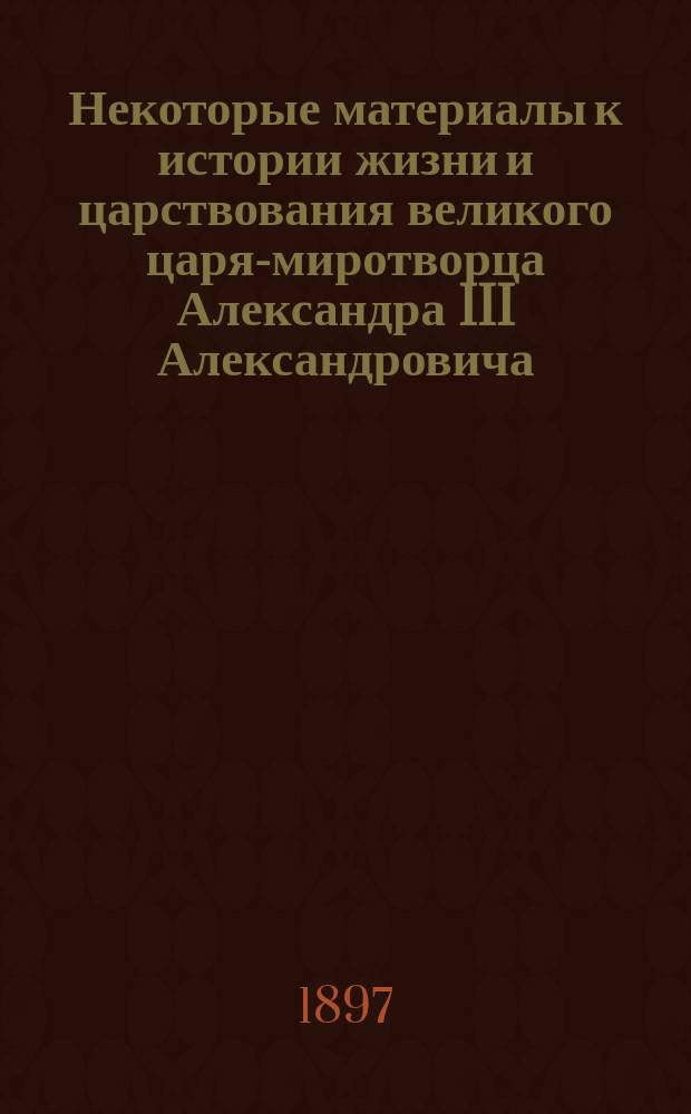 Некоторые материалы к истории жизни и царствования великого царя-миротворца Александра III Александровича