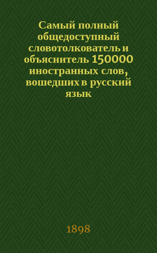 Самый полный общедоступный словотолкователь и объяснитель 150000 иностранных слов, вошедших в русский язык : С подробным, всесторонним исследованием о значении и понятии каждого слова : Свод образовательных сведений по всем отраслям знаний, науки и искусства, изложенным в алфавитном порядке : Энциклопедия наук..