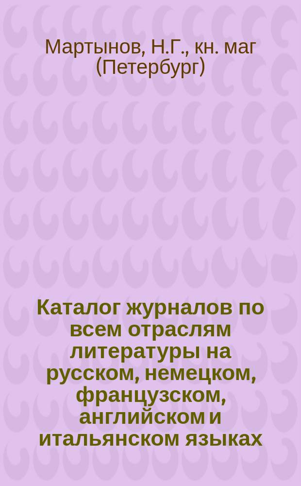 Каталог журналов по всем отраслям литературы на русском, немецком, французском, английском и итальянском языках... : Подписку принимает кн. магазин Николая Гавриловича Мартынова. С.-Петербург